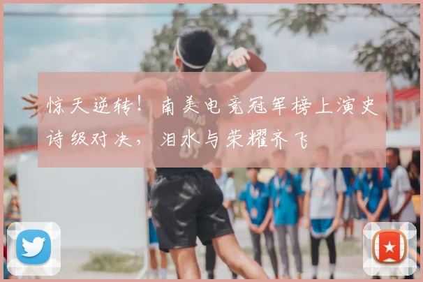 惊天逆转！南美电竞冠军榜上演史诗级对决，泪水与荣耀齐飞
