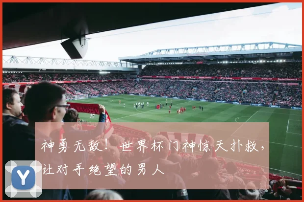 神勇无敌!世界杯门神惊天扑救,让对手绝望的男人