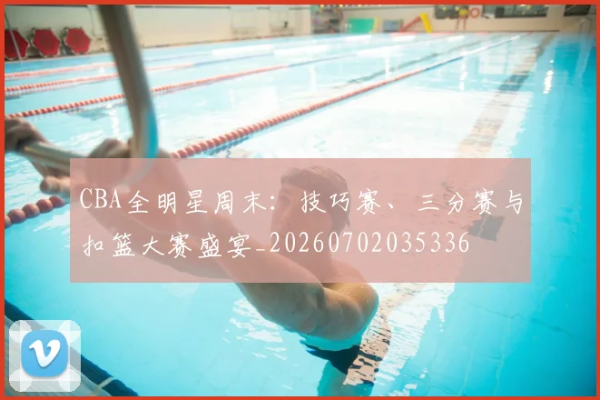CBA全明星周末:技巧赛、三分赛与扣篮大赛盛宴_20260702035336