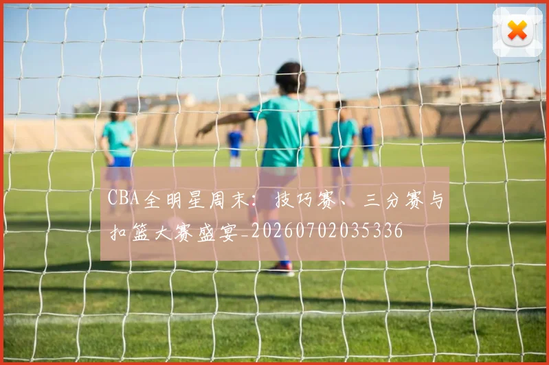 CBA全明星周末:技巧赛、三分赛与扣篮大赛盛宴_20260702035336