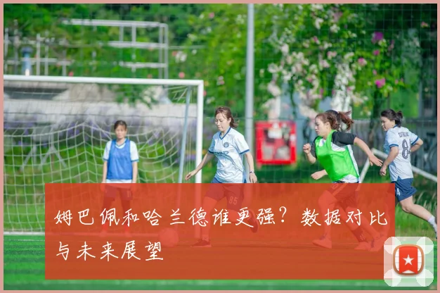 姆巴佩和哈兰德谁更强？数据对比与未来展望