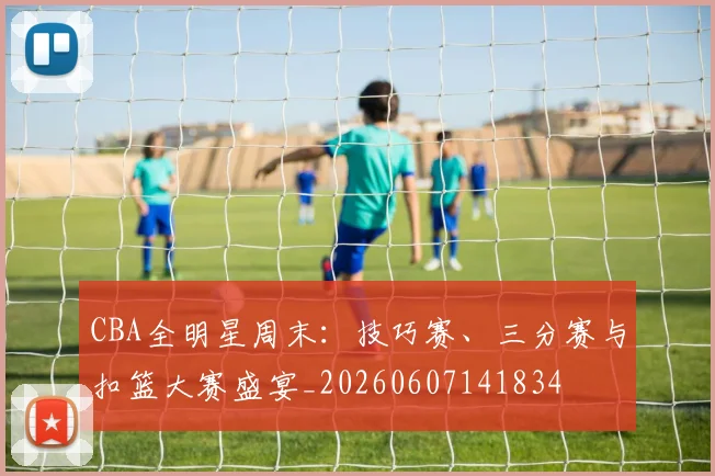 CBA全明星周末：技巧赛、三分赛与扣篮大赛盛宴_20260607141834