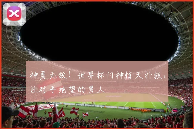 神勇无敌！世界杯门神惊天扑救，让对手绝望的男人