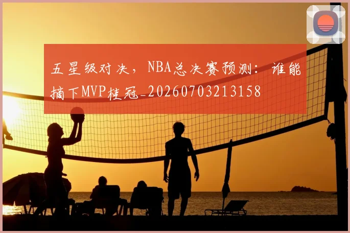 五星级对决,NBA总决赛预测:谁能摘下MVP桂冠_20260703213158