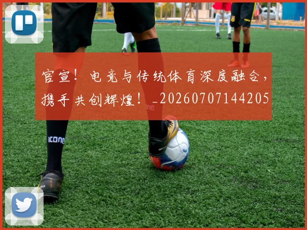 官宣!电竞与传统体育深度融合,携手共创辉煌!_20260707144205