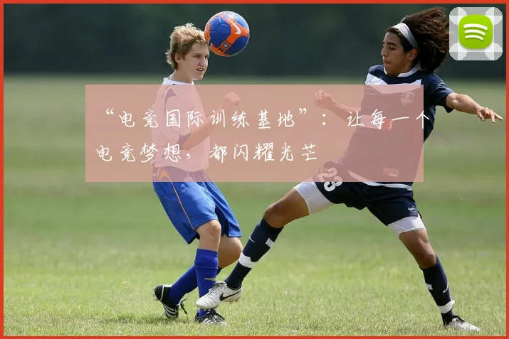 “电竞国际训练基地”:让每一个电竞梦想,都闪耀光芒