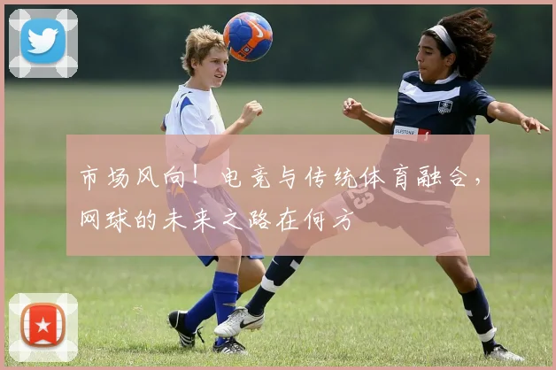 市场风向!电竞与传统体育融合,网球的未来之路在何方