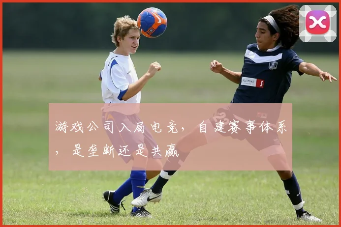 游戏公司入局电竞,自建赛事体系,是垄断还是共赢