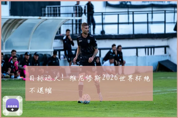 目标远大!维尼修斯2026世界杯绝不退缩