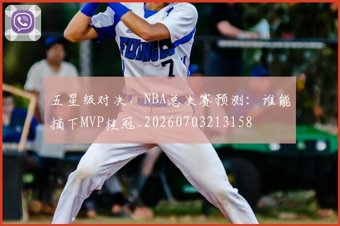 五星级对决，NBA总决赛预测：谁能摘下MVP桂冠_20260703213158