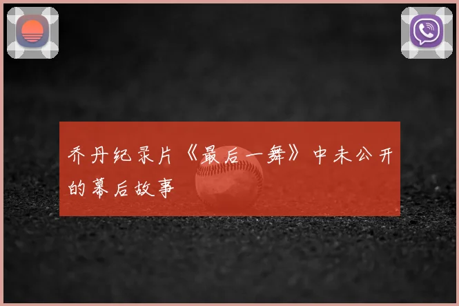乔丹纪录片《最后一舞》中未公开的幕后故事